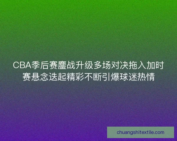 CBA季后赛鏖战升级多场对决拖入加时赛悬念迭起精彩不断引爆球迷热情